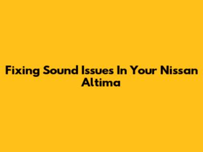 Fixing Sound Issues In Your Nissan Altima